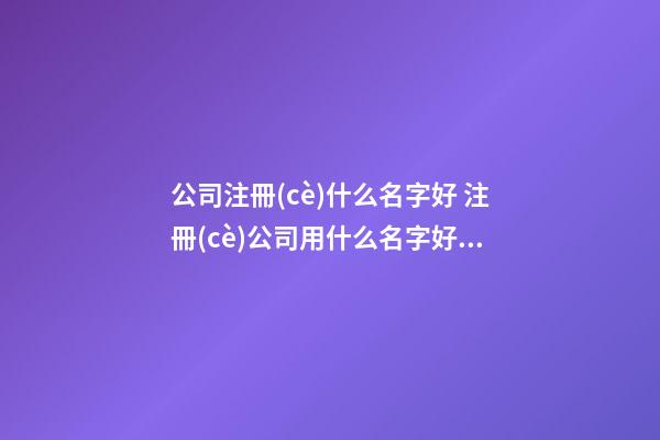 公司注冊(cè)什么名字好 注冊(cè)公司用什么名字好聽-第1張-公司起名-玄機(jī)派